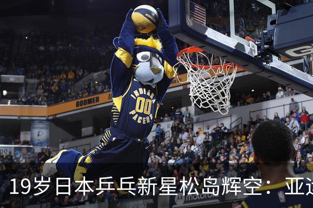 19岁日本乒乓新星松岛辉空：亚运会誓言战胜王楚钦